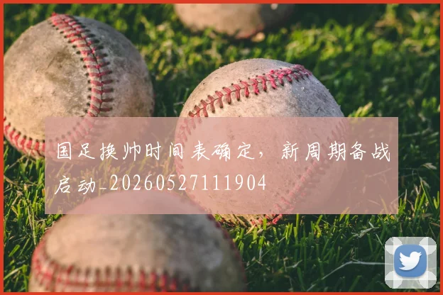 国足换帅时间表确定,新周期备战启动_20260527111904