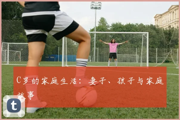C罗的家庭生活：妻子、孩子与家庭故事