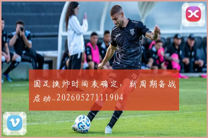 国足换帅时间表确定，新周期备战启动_20260527111904