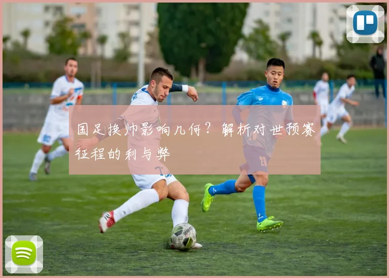 国足换帅影响几何?解析对世预赛征程的利与弊