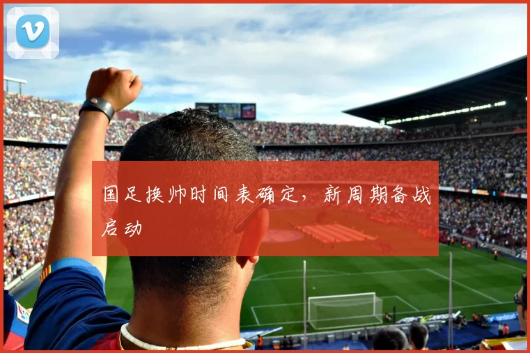 国足换帅时间表确定，新周期备战启动