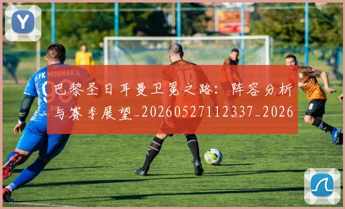 巴黎圣日耳曼卫冕之路：阵容分析与赛季展望_20260527112337_20260609171927