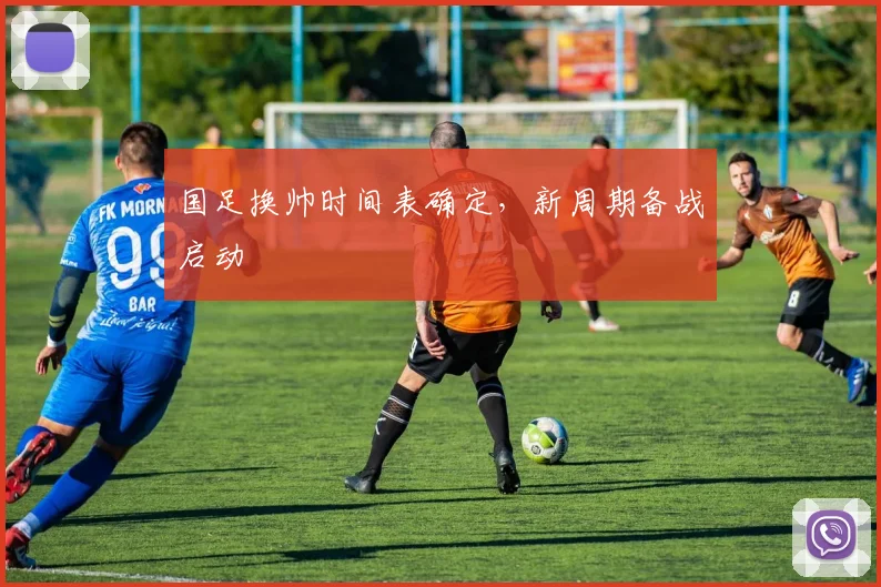 国足换帅时间表确定,新周期备战启动