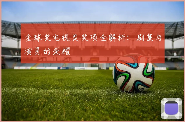 金球奖电视类奖项全解析:剧集与演员的荣耀
