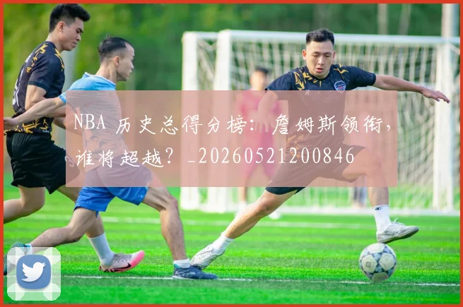 NBA 历史总得分榜:詹姆斯领衔,谁将超越?_20260521200846