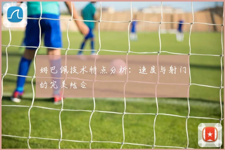姆巴佩技术特点分析：速度与射门的完美结合