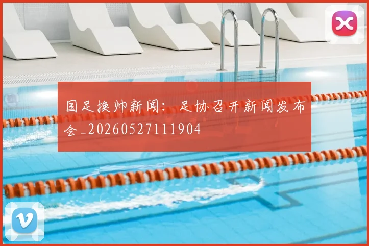 国足换帅新闻：足协召开新闻发布会_20260527111904